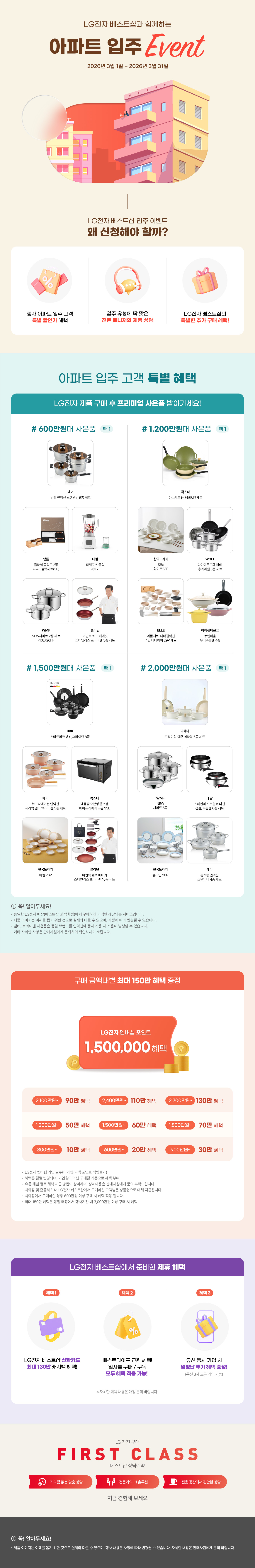 LG전자 베스트샵과 함께하는 아파트 입주 Event 2026년 3월 1일 ~ 2026년 3월 31일  LG전자 베스트샵 입주 이벤트 왜 신청해야 할까?  행사 아파트 입주 고객 특별 할인가 혜택,  입주 유형에 딱 맞은 전문 매니저의 제품 상담,  LG전자 베스트샵의 특별한 추가 구매 혜택!,  아파트 입주 고객 특별 혜택  LG전자 제품 구매 후 프리미엄 사은품 받아가세요!  # 600만원대 사은품 택1 에머 비타 인덕션 스텐냄비 5종 세트, 햄튼 클라쎄 중식도 2종 + 우드블럭세트(3P), 테팔 파워포스 클릭 믹서기, WMF NEW사피르 2종 세트 (16L+20H), 클라딘 이연복 쉐프 베네핏 스테인리스 프라이팬 3종 세트  # 1,200만원대 사은품 택1 콕스타 아보카도 IH 냄비&팬 세트, 한국도자기 모노 화이트23P, WOLL 다이아몬드쿡 냄비, 후라이팬 6종 세트, ELLE 라플레르-디너컬렉션 4인 디너웨어 29P 세트, 아이젠베르그 쿠헨바움 무쇠주물팬 4종  # 1,500만원대 사은품 택1 BRK 스마트피크 냄비, 후라이팬 8종, 에머 뉴그라데이션 인덕션 세라믹 냄비/후라이팬 5종 세트, 콕스타 대용량 오븐형 올스텐 에어프라이어 오븐 33L, 한국도자기 미엘 26P, 클라딘 이연복 쉐프 베네핏 스테인리스 프라이팬 10종 세트,  # 2,000만원대 사은품 택1 라체나 프리미엄 향균 세라믹 6종 세트, WMF NEW 사피르 5종, 테팔 스테인리스 스틸 에디션 전골, 볶음팬 6종 세트, 한국도자기 슈라인 26P, 에머 통 3종 인덕션 스텐냄비 4종 세트  ! 꼭! 알아두세요! • 동일한 LG전자 매장(베스트샵 및 백화점)에서 구매하신 고객만 해당되는 서비스입니다. • 제품 이미지는 이해를 돕기 위한 것으로 실제와 다를 수 있으며, 사정에 따라 변경될 수 있습니다. • 냄비, 프라이팬 사은품은 동일 브랜드를 인덕션에 동시 사용시 소음이 발생할 수 있습니다. • 기타 자세한 사항은 판매사원에게 문의하여 확인하시기 바랍니다.  구매 금액대별 최대 60만 포인트 증정  LG전자 멤버십 포인트 600,000P  300만원 이상 5만 포인트, 600만원 이상 20만 포인트, 1,200만원 이상 5만 포인트, 1,500만원 이상 50만 포인트, 2,000만원 이상 60만 포인트,  • LG전자 멤버십 가입 필수(미가입 고객 포인트 적립불가) • 혜택은 월별 변경되며, 가입월이 아닌 구매월 기준으로 혜택 부여 • 유통 채널 별로 혜택 지급 방법이 상이하며, 상세내용은 판매사원에게 문의 부탁드립니다. • 백화점 및 홈플러스 내 LG전자 베스트샵에서 구매하신 고객님은 상품권으로 대체 지급됩니다. 백화점에서 구매하실 경우 600만원 이살 구매 시 혜택 적용 됩니다.  LG전자 베스트샵에서 준비한 제휴 혜택  헤택1 LG전자 베스트샵 신한카드 최대 130만 캐시백 혜택!, 혜택2 베스트라이프 교원 혜택! 일시불 구매 / 구독 모두 혜택 적용 가능!, 혜택3 유선 동시 가입 시 엄청난 추가 헤택 증정! (통신 3사 모두 가입 가능) ※ 자세한 혜택 내용은 매장 문의 바랍니다.  ! 꼭! 알아두세요! • 제품 이미지는 이해를 돕기 위한 것으로 실제와 다를 수 있으며, 행사 내용은 사정에 따라 변경될 수 있습니다. 자세한 내용은 판매사원에게 문의 바랍니다.  LG 가전구매 - first class - 베스트샵 상담예약, 기다림 없는 맞춤 상담, 전문가의 1:1 솔루션, 전용 공간에서 편안한 상담, 지금 경험해 보세요
